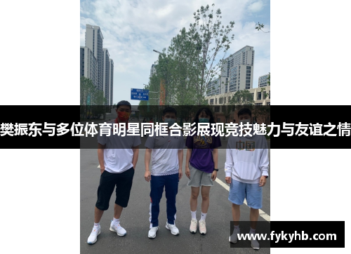 樊振东与多位体育明星同框合影展现竞技魅力与友谊之情