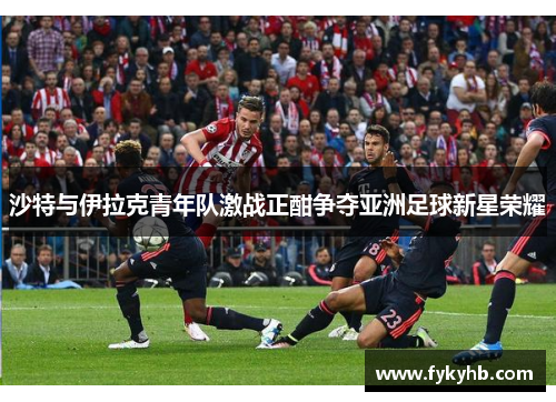 沙特与伊拉克青年队激战正酣争夺亚洲足球新星荣耀