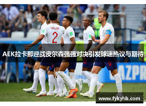 AEK拉卡那迎战皮尔森强强对决引发球迷热议与期待